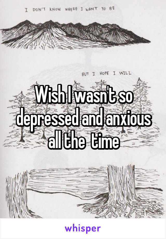 Wish I wasn't so depressed and anxious all the  time