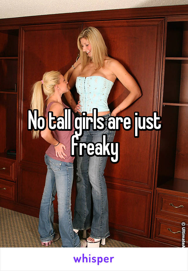 No tall girls are just freaky