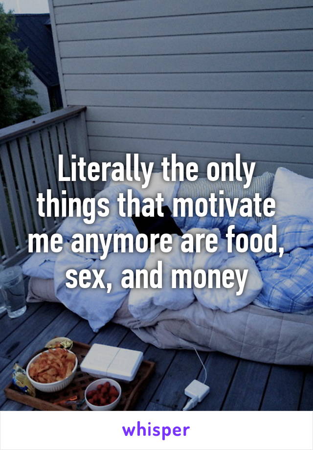 Literally the only things that motivate me anymore are food, sex, and money