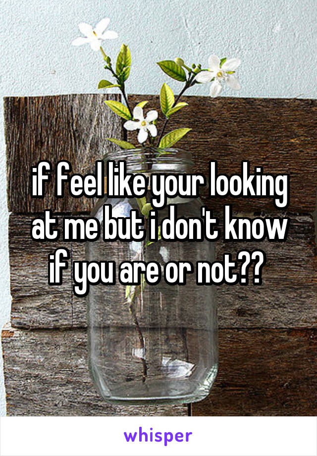 if feel like your looking at me but i don't know if you are or not?? 