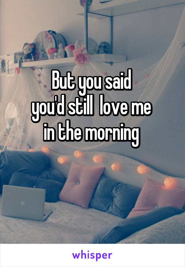 But you said 
you'd still  love me 
in the morning 

