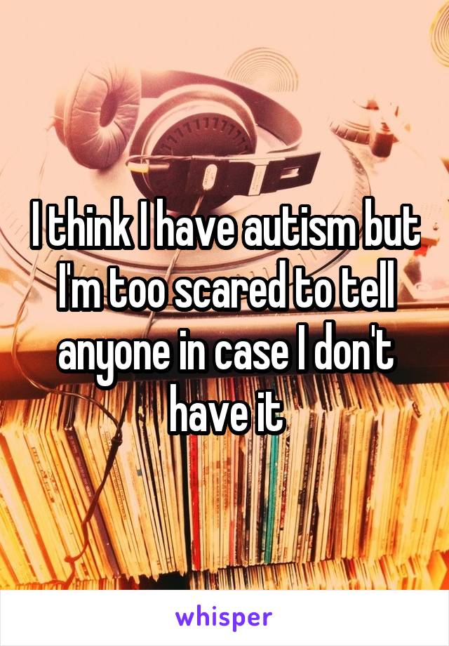 I think I have autism but I'm too scared to tell anyone in case I don't have it