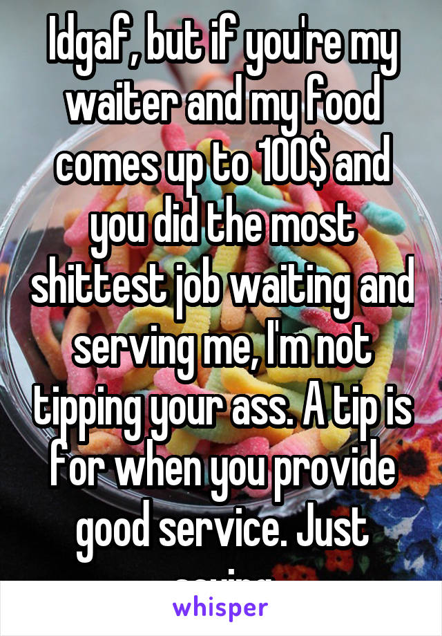Idgaf, but if you're my waiter and my food comes up to 100$ and you did the most shittest job waiting and serving me, I'm not tipping your ass. A tip is for when you provide good service. Just saying