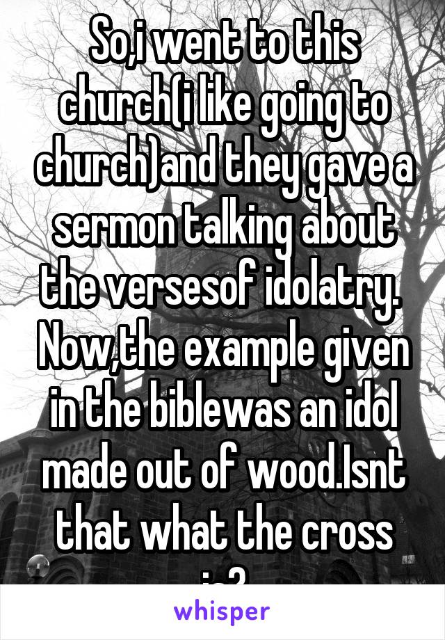 So,i went to this church(i like going to church)and they gave a sermon talking about the versesof idolatry.  Now,the example given in the biblewas an idol made out of wood.Isnt that what the cross is?