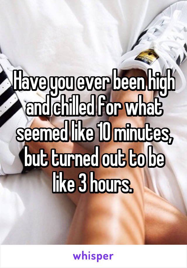 Have you ever been high and chilled for what seemed like 10 minutes, but turned out to be like 3 hours. 