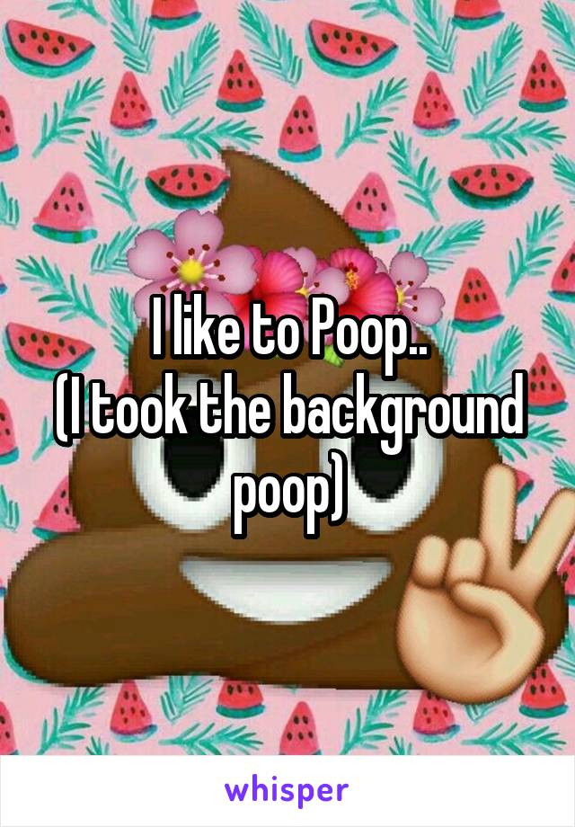 I like to Poop..
(I took the background poop)