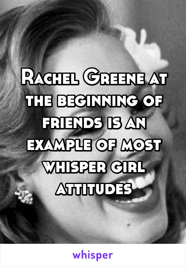 Rachel Greene at the beginning of friends is an example of most whisper girl attitudes