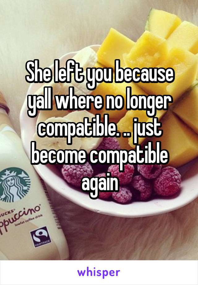 She left you because yall where no longer compatible. .. just become compatible again
