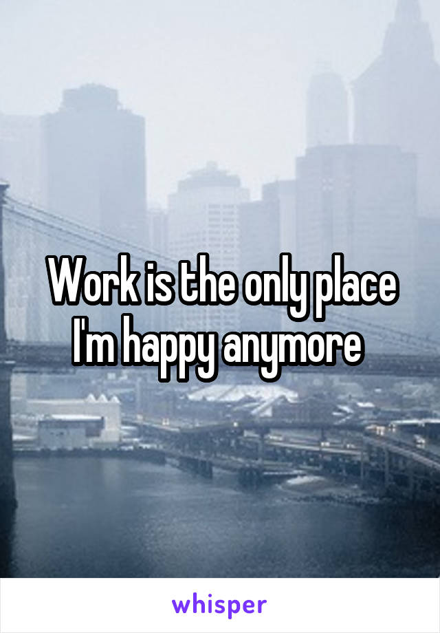 Work is the only place I'm happy anymore 