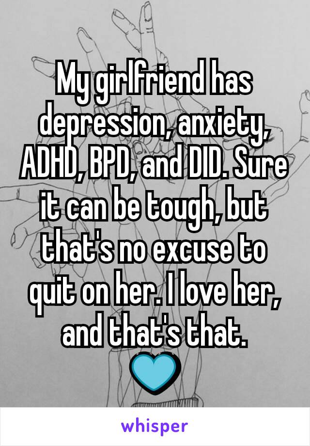 My girlfriend has depression, anxiety, ADHD, BPD, and DID. Sure it can be tough, but that's no excuse to quit on her. I love her, and that's that.
💙