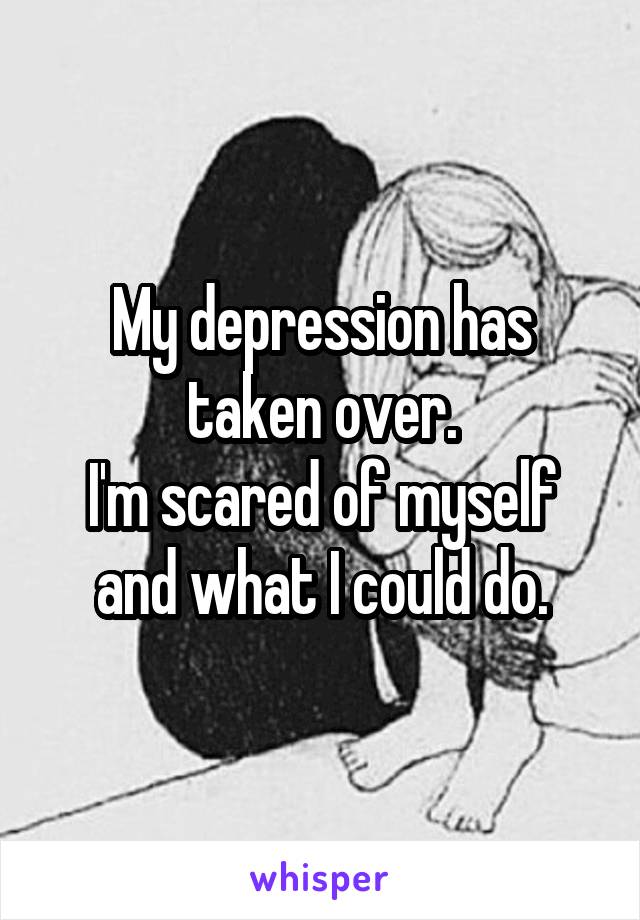 My depression has taken over.
I'm scared of myself and what I could do.