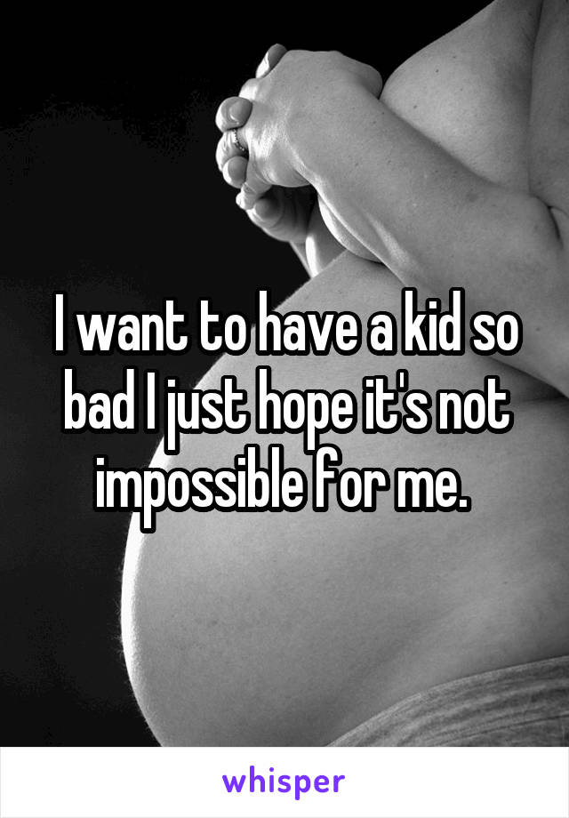 I want to have a kid so bad I just hope it's not impossible for me. 