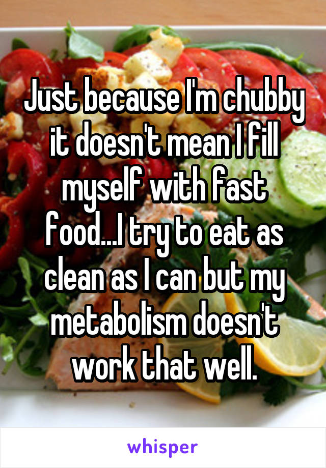 Just because I'm chubby it doesn't mean I fill myself with fast food...I try to eat as clean as I can but my metabolism doesn't work that well.