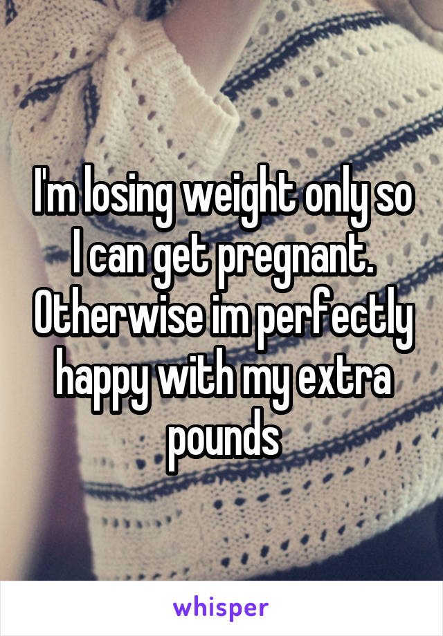 I'm losing weight only so I can get pregnant. Otherwise im perfectly happy with my extra pounds