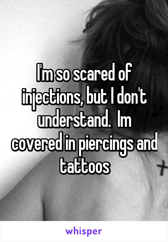 I'm so scared of injections, but I don't understand.  Im covered in piercings and tattoos