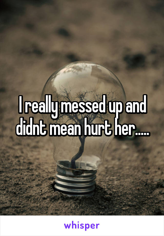 I really messed up and didnt mean hurt her.....