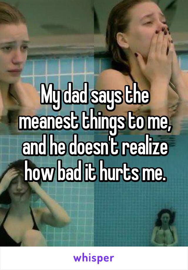 My dad says the meanest things to me, and he doesn't realize how bad it hurts me.