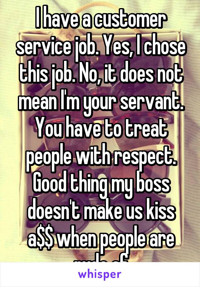 I have a customer service job. Yes, I chose this job. No, it does not mean I'm your servant. You have to treat people with respect. Good thing my boss doesn't make us kiss a$$ when people are rude af