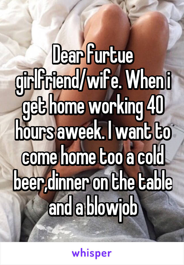 Dear furtue girlfriend/wife. When i get home working 40 hours aweek. I want to come home too a cold beer,dinner on the table and a blowjob
