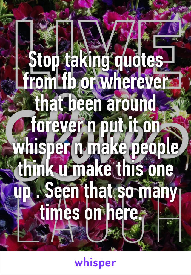 Stop taking quotes from fb or wherever that been around forever n put it on whisper n make people think u make this one up . Seen that so many times on here.  