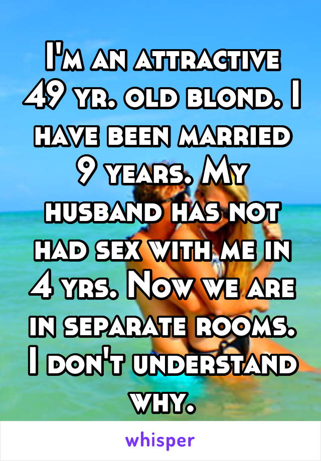 I'm an attractive 49 yr. old blond. I have been married 9 years. My husband has not had sex with me in 4 yrs. Now we are in separate rooms. I don't understand why.