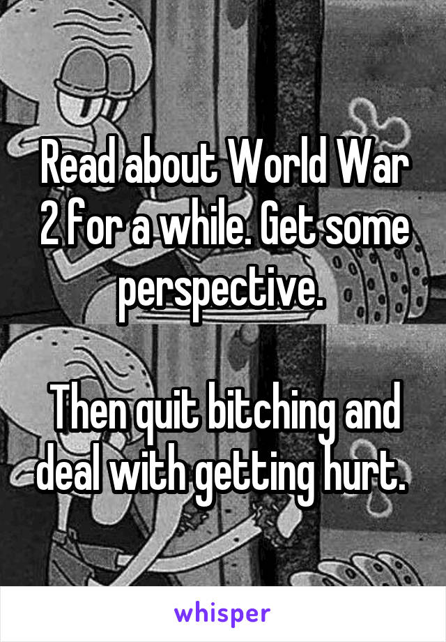 Read about World War 2 for a while. Get some perspective. 

Then quit bitching and deal with getting hurt. 