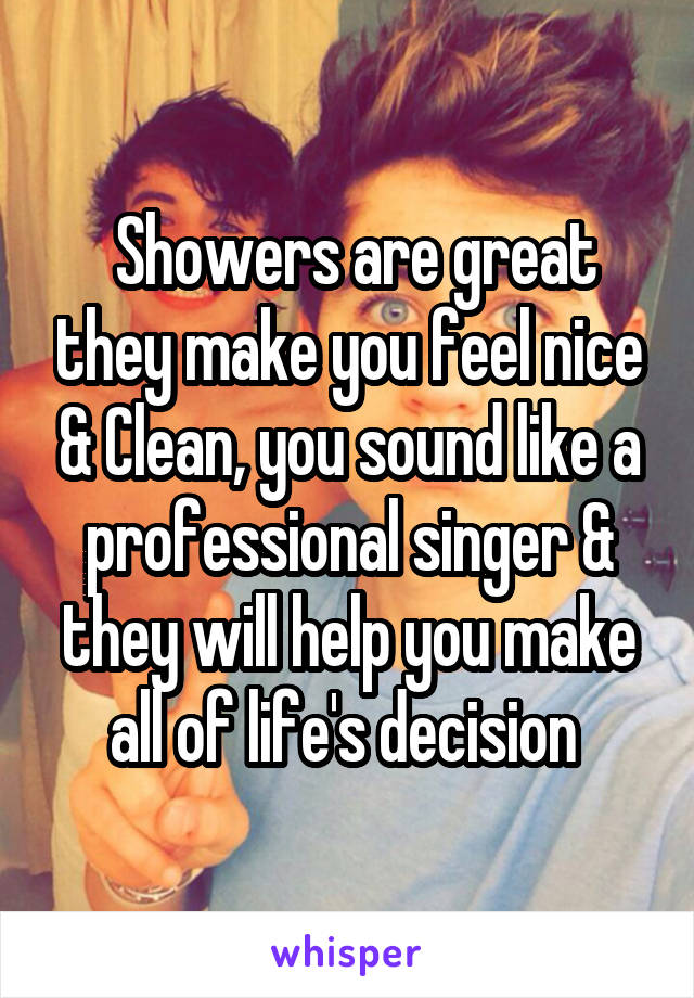  Showers are great they make you feel nice & Clean, you sound like a professional singer & they will help you make all of life's decision 