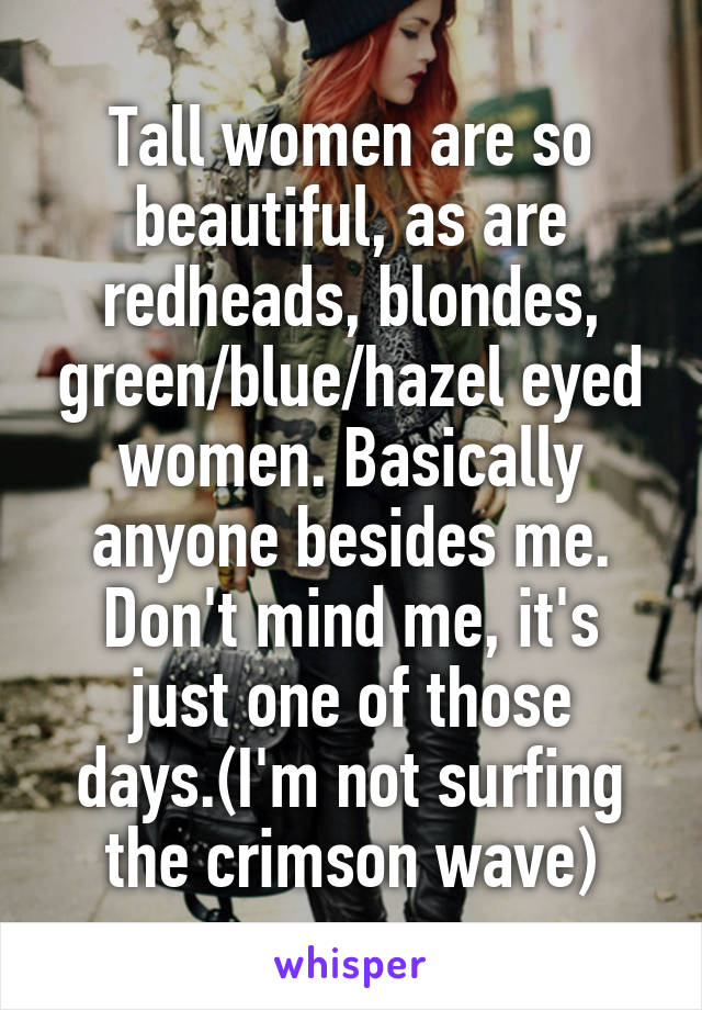 Tall women are so beautiful, as are redheads, blondes, green/blue/hazel eyed women. Basically anyone besides me. Don't mind me, it's just one of those days.(I'm not surfing the crimson wave)