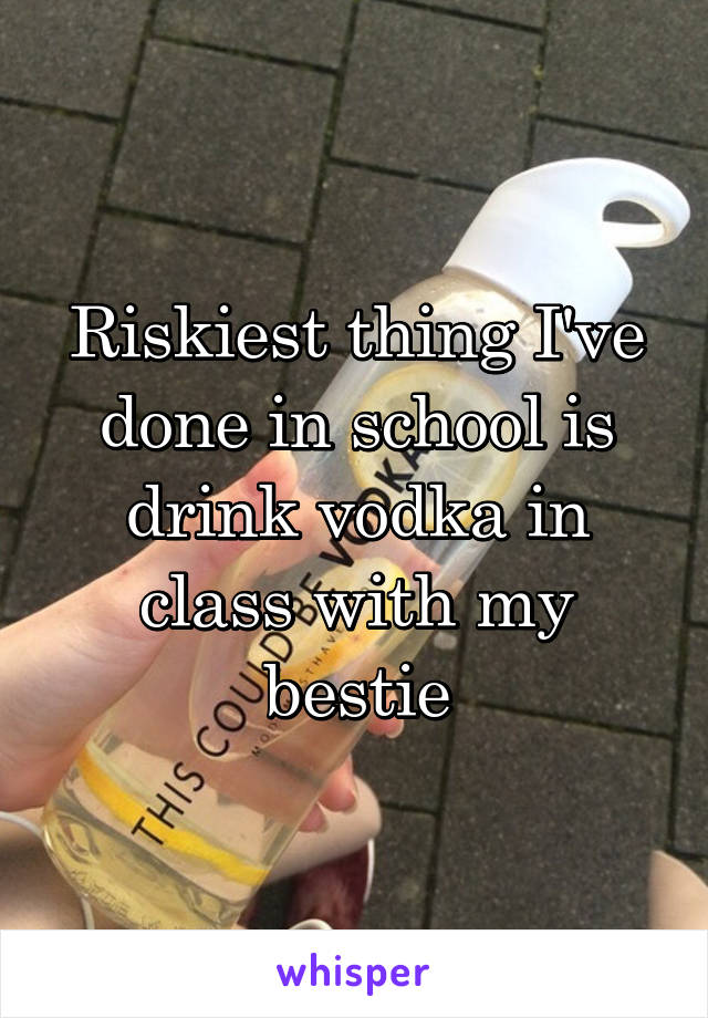 Riskiest thing I've done in school is drink vodka in class with my bestie