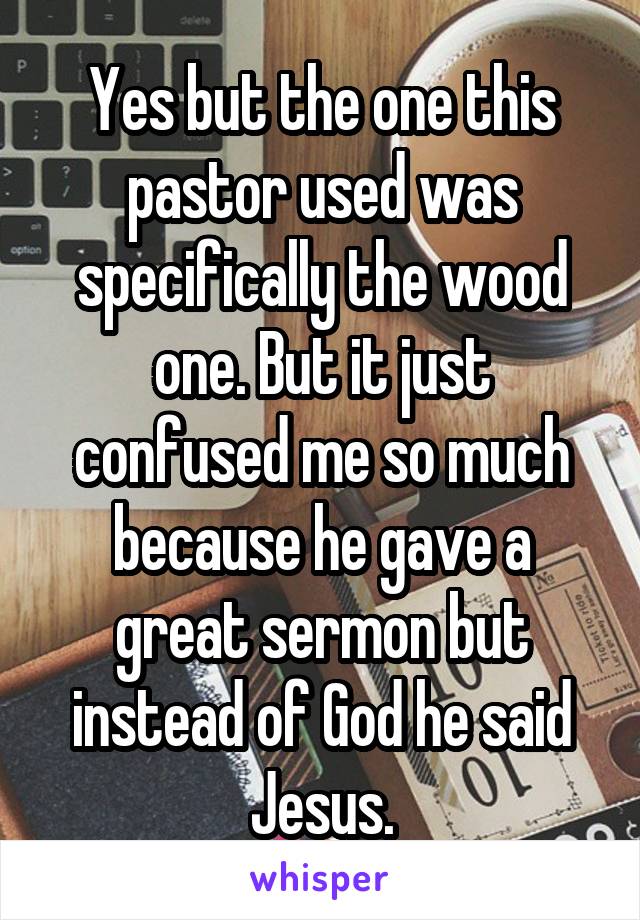Yes but the one this pastor used was specifically the wood one. But it just confused me so much because he gave a great sermon but instead of God he said Jesus.
