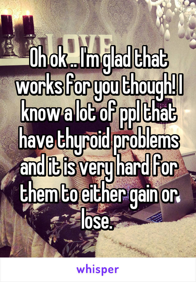 Oh ok .. I'm glad that works for you though! I know a lot of ppl that have thyroid problems and it is very hard for them to either gain or lose. 
