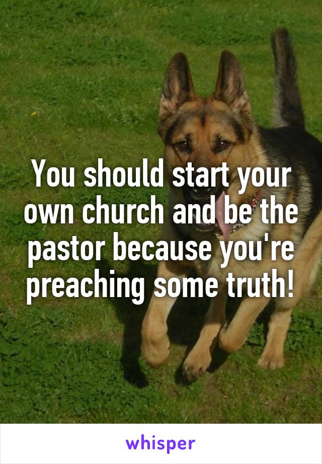 You should start your own church and be the pastor because you're preaching some truth!