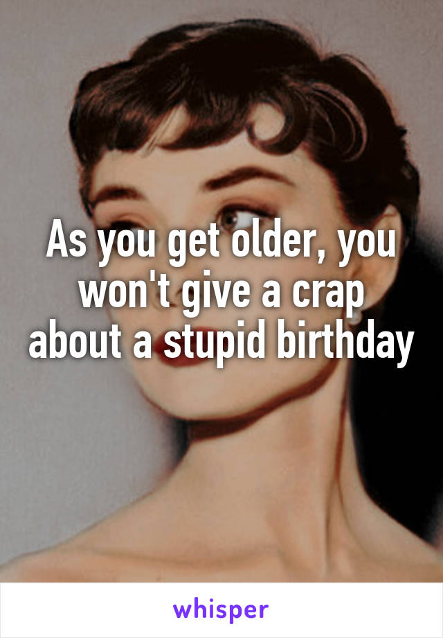 As you get older, you won't give a crap about a stupid birthday 