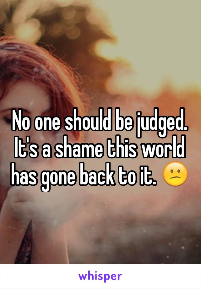 No one should be judged. It's a shame this world has gone back to it. 😕 