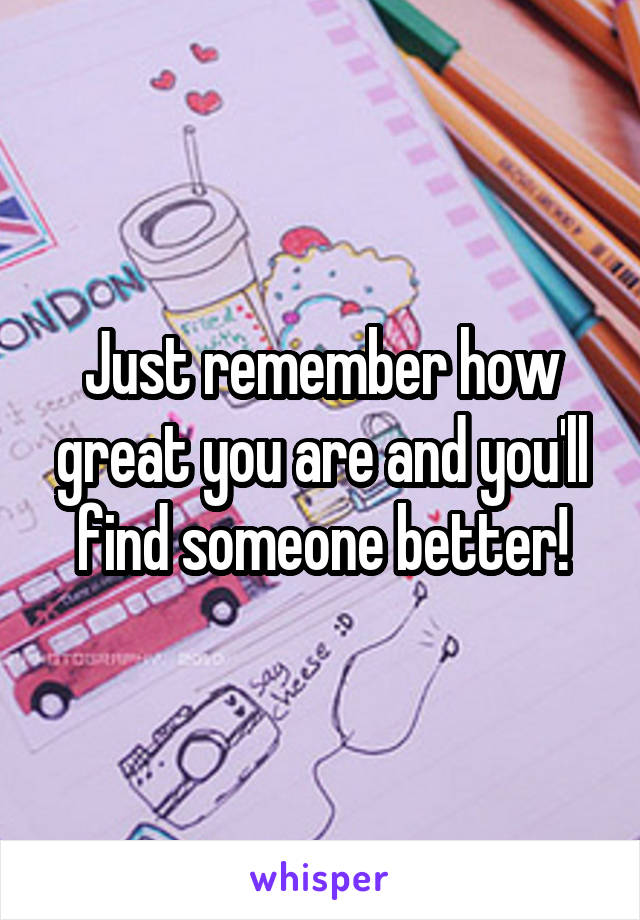 Just remember how great you are and you'll find someone better!