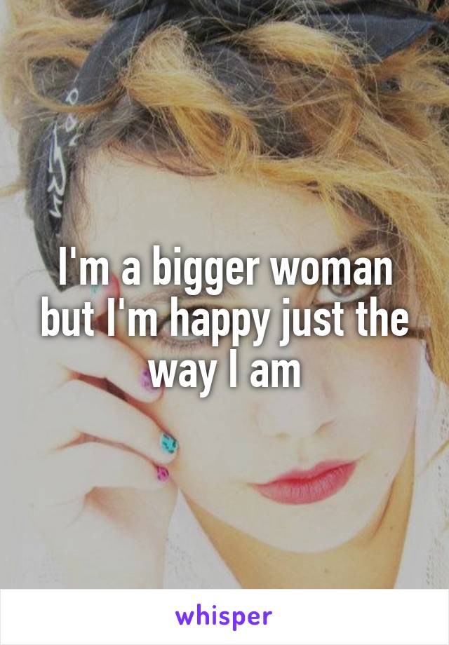 I'm a bigger woman but I'm happy just the way I am