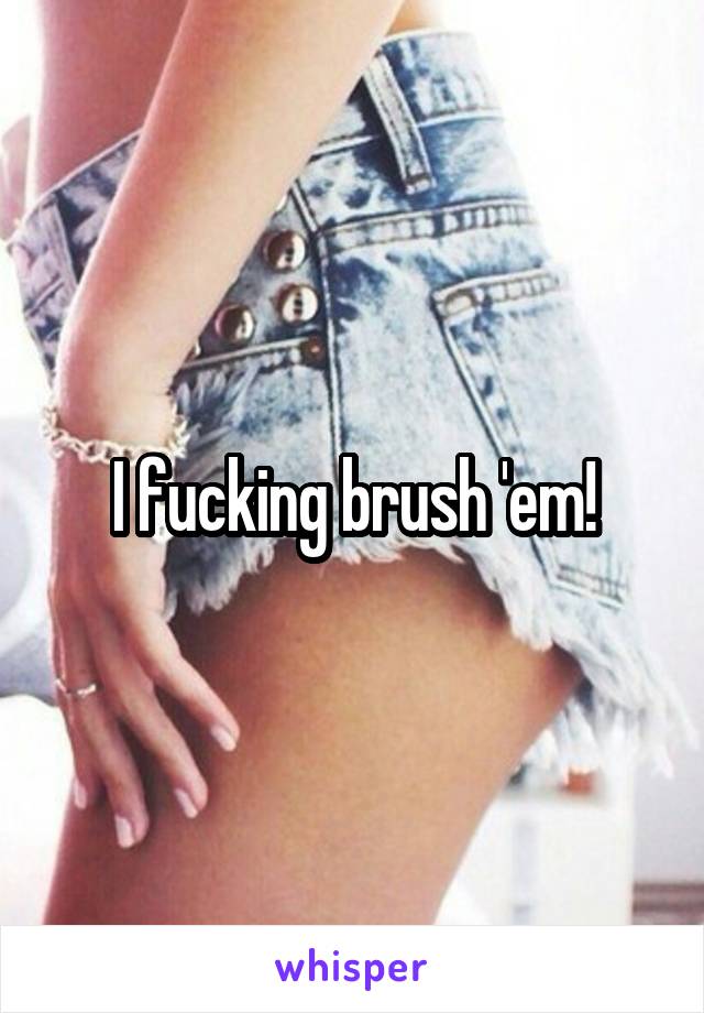 I fucking brush 'em!