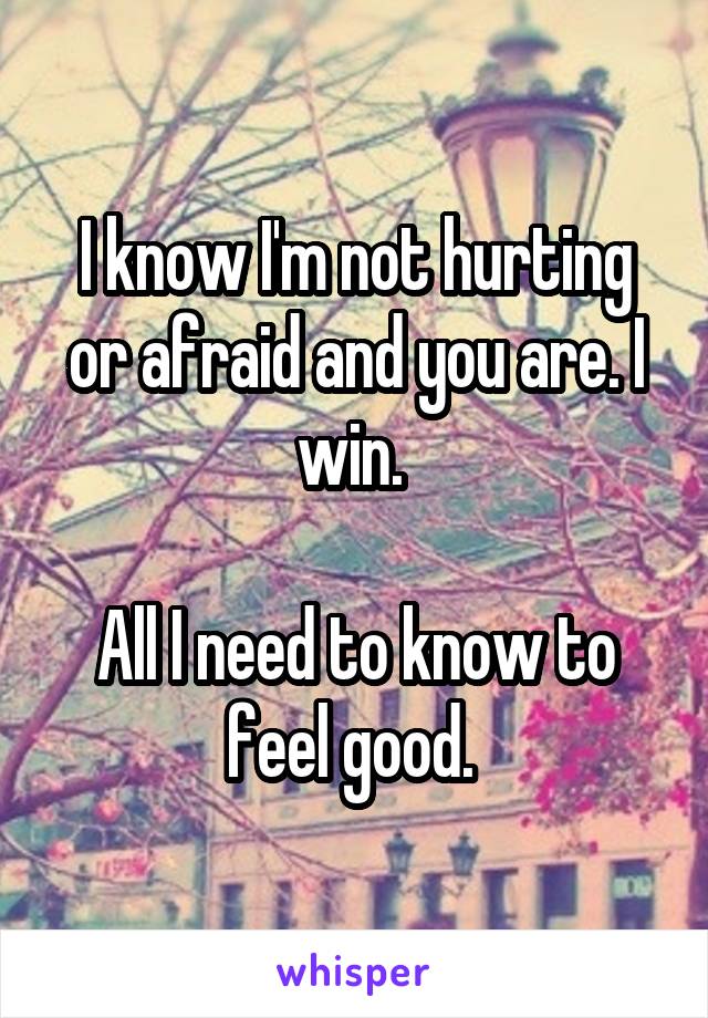 I know I'm not hurting or afraid and you are. I win. 

All I need to know to feel good. 