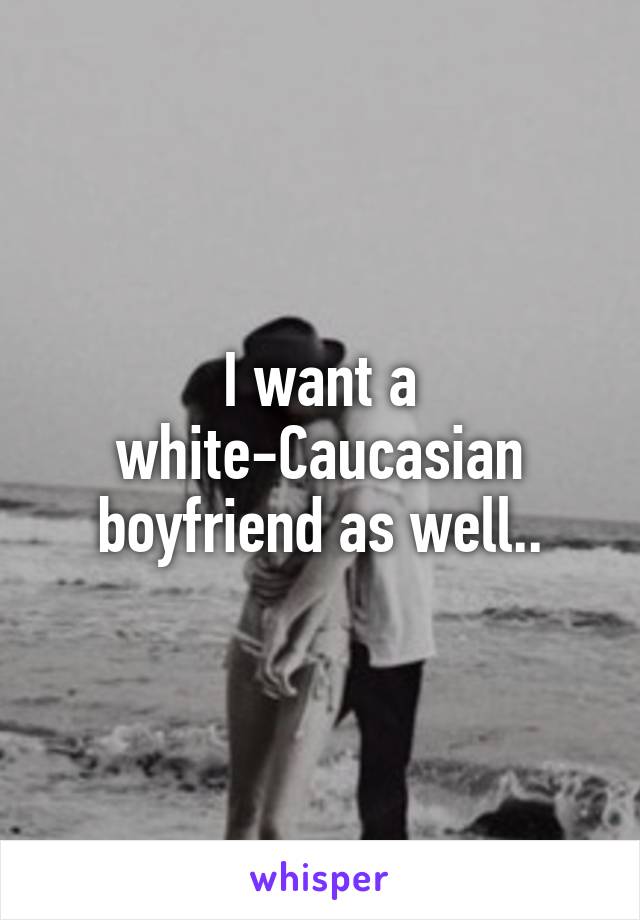 I want a white-Caucasian boyfriend as well..