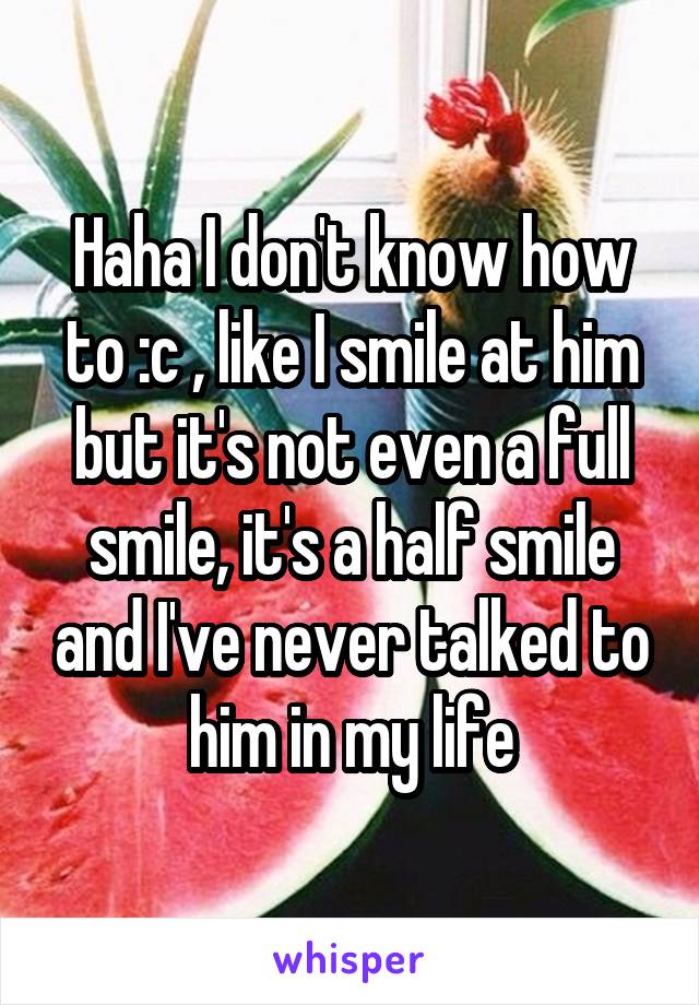 Haha I don't know how to :c , like I smile at him but it's not even a full smile, it's a half smile and I've never talked to him in my life