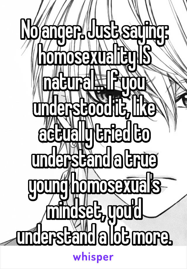 No anger. Just saying: homosexuality IS natural... If you understood it, like actually tried to understand a true young homosexual's mindset, you'd understand a lot more.