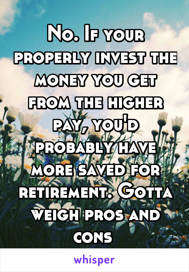 No. If your properly invest the money you get from the higher pay, you'd probably have more saved for retirement. Gotta weigh pros and cons 