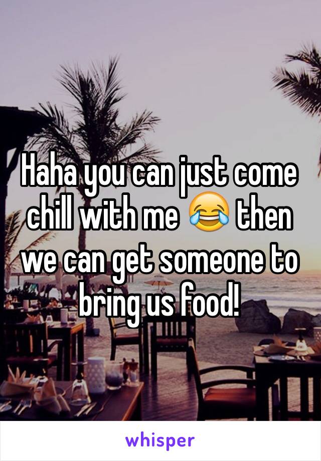 Haha you can just come chill with me 😂 then we can get someone to bring us food! 