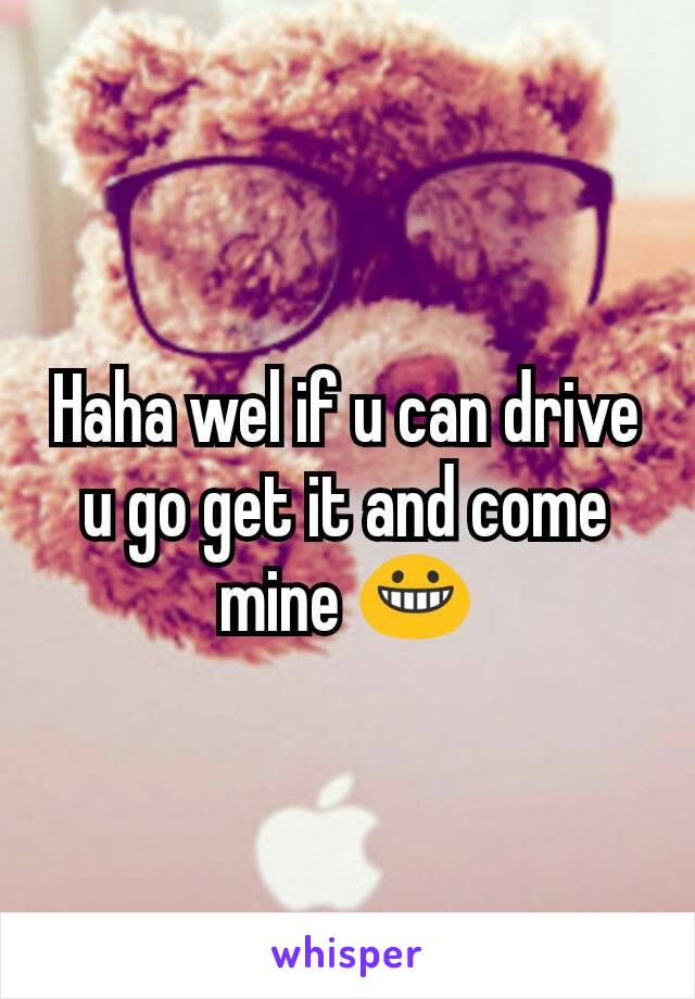 Haha wel if u can drive u go get it and come mine 😀