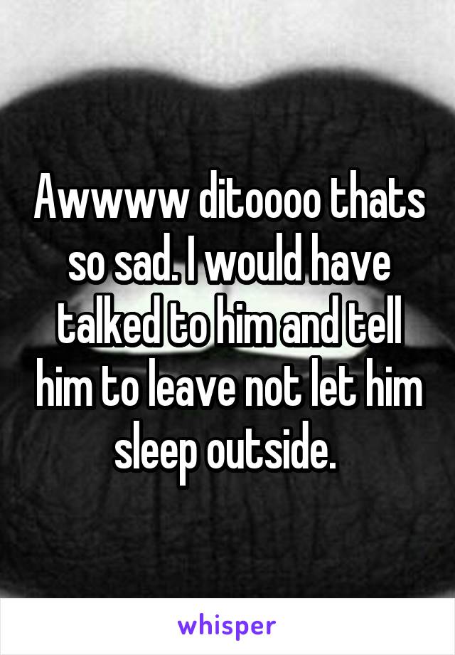 Awwww ditoooo thats so sad. I would have talked to him and tell him to leave not let him sleep outside. 