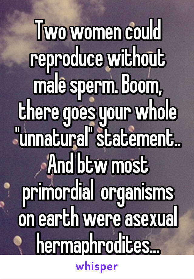 Two women could reproduce without male sperm. Boom, there goes your whole "unnatural" statement.. And btw most primordial  organisms on earth were asexual hermaphrodites...