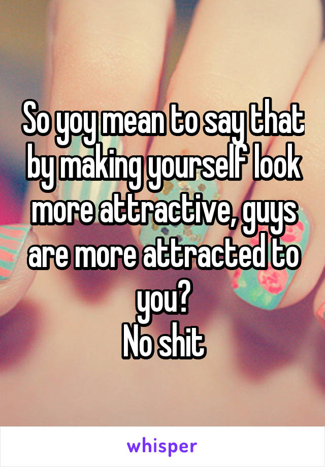 So yoy mean to say that by making yourself look more attractive, guys are more attracted to you?
No shit