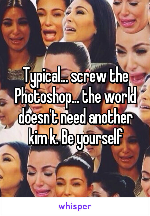 Typical... screw the Photoshop... the world doesn't need another kim k. Be yourself