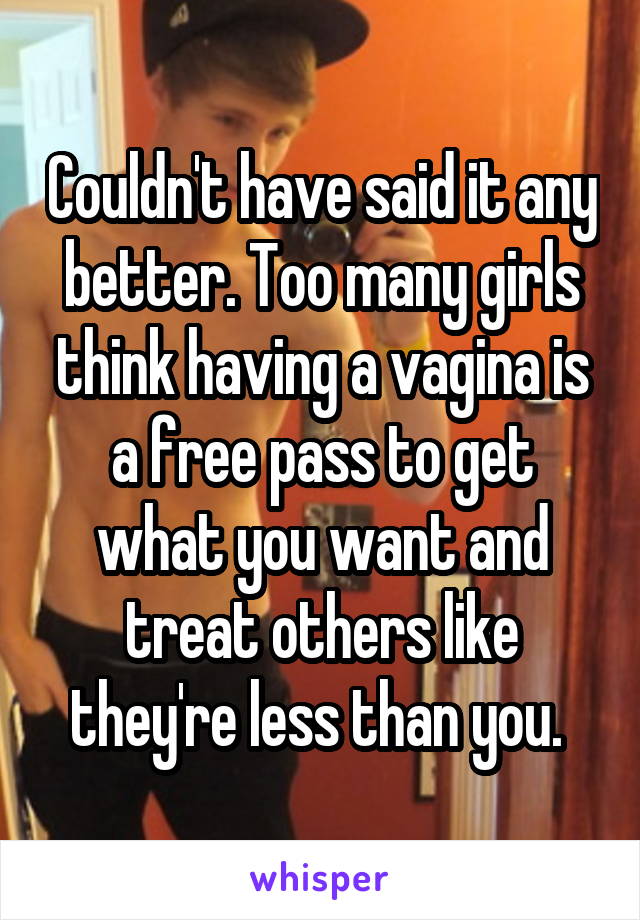 Couldn't have said it any better. Too many girls think having a vagina is a free pass to get what you want and treat others like they're less than you. 