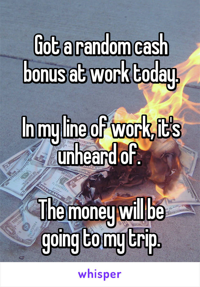 Got a random cash bonus at work today.

In my line of work, it's unheard of. 

The money will be going to my trip.
